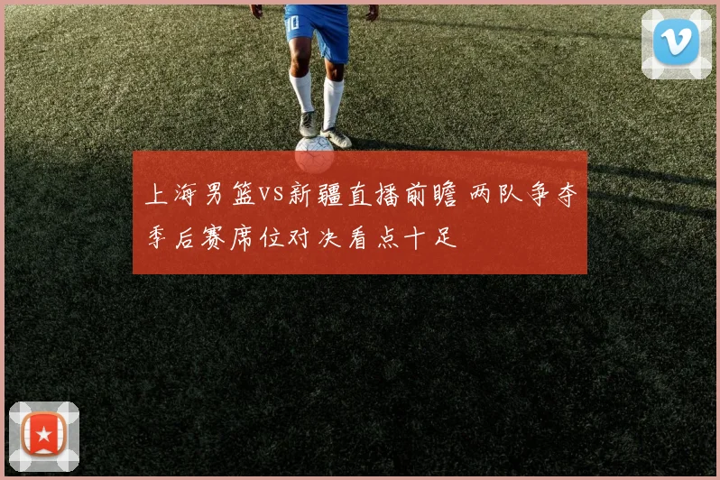 上海男篮vs新疆直播前瞻 两队争夺季后赛席位对决看点十足