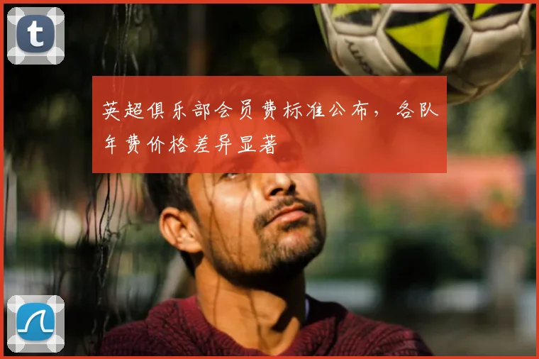 英超俱乐部会员费标准公布,各队年费价格差异显著