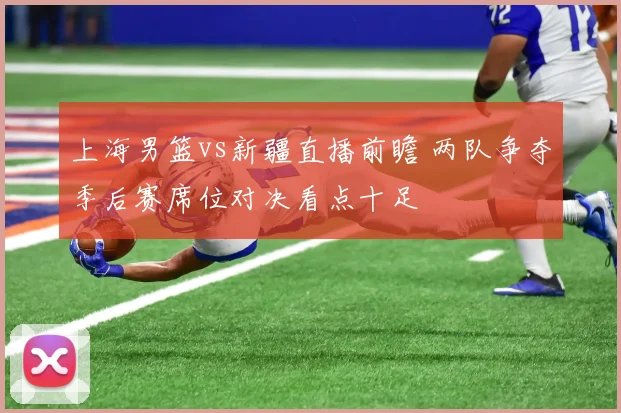 上海男篮vs新疆直播前瞻 两队争夺季后赛席位对决看点十足