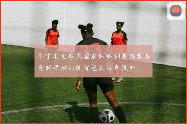 李宁羽毛球包国家队亮相赛场装备升级带动训练背包关注度提升