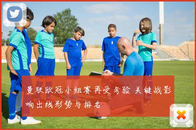 曼联欧冠小组赛再受考验 关键战影响出线形势与排名