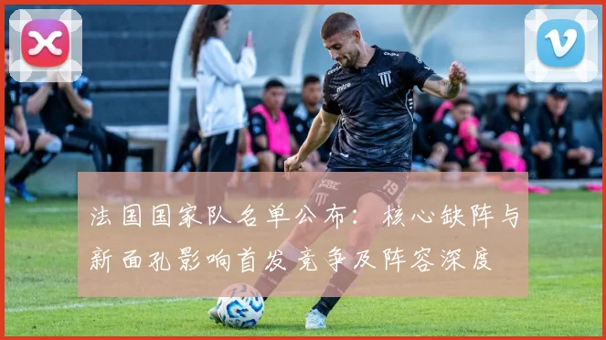 法国国家队名单公布：核心缺阵与新面孔影响首发竞争及阵容深度