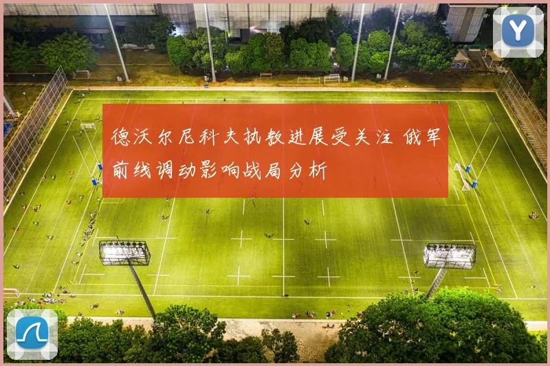 德沃尔尼科夫执教进展受关注 俄军前线调动影响战局分析