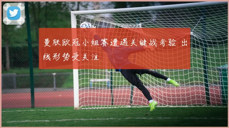 曼联欧冠小组赛遭遇关键战考验 出线形势受关注