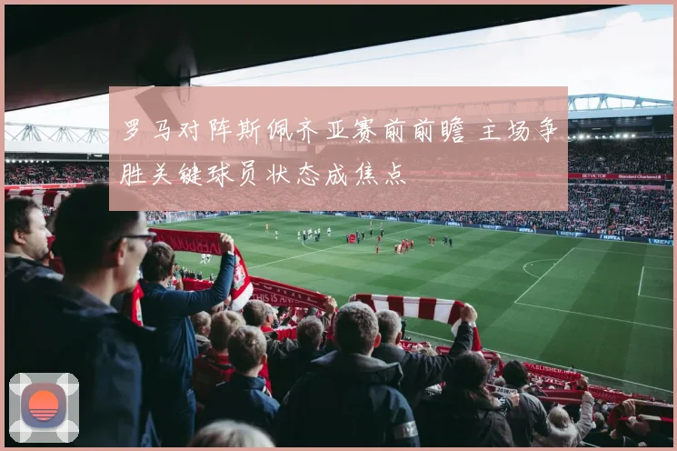 罗马对阵斯佩齐亚赛前前瞻 主场争胜关键球员状态成焦点