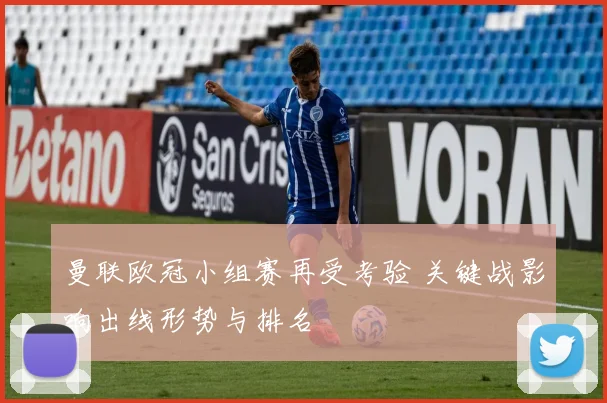 曼联欧冠小组赛再受考验 关键战影响出线形势与排名