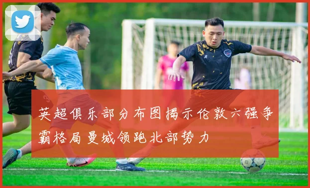 英超俱乐部分布图揭示伦敦六强争霸格局曼城领跑北部势力