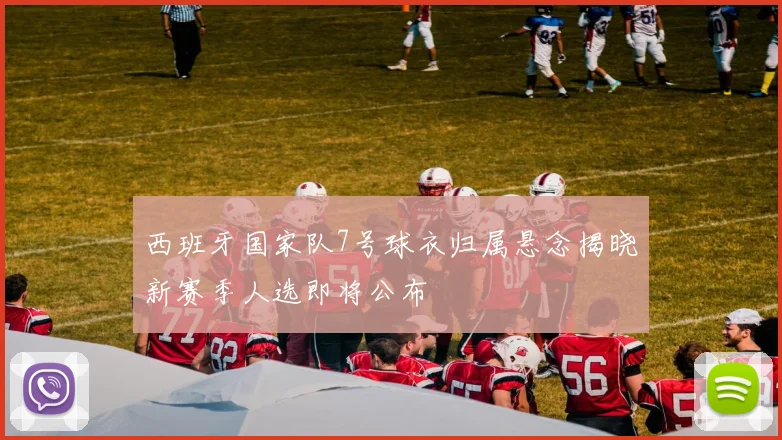 西班牙国家队7号球衣归属悬念揭晓新赛季人选即将公布