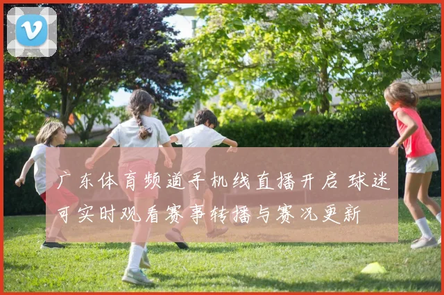 广东体育频道手机线直播开启 球迷可实时观看赛事转播与赛况更新