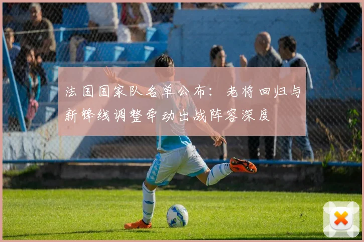 法国国家队名单公布：老将回归与新锋线调整牵动出战阵容深度