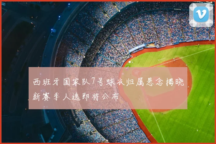 西班牙国家队7号球衣归属悬念揭晓新赛季人选即将公布
