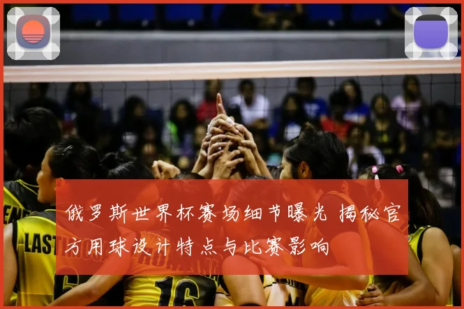 俄罗斯世界杯赛场细节曝光 揭秘官方用球设计特点与比赛影响