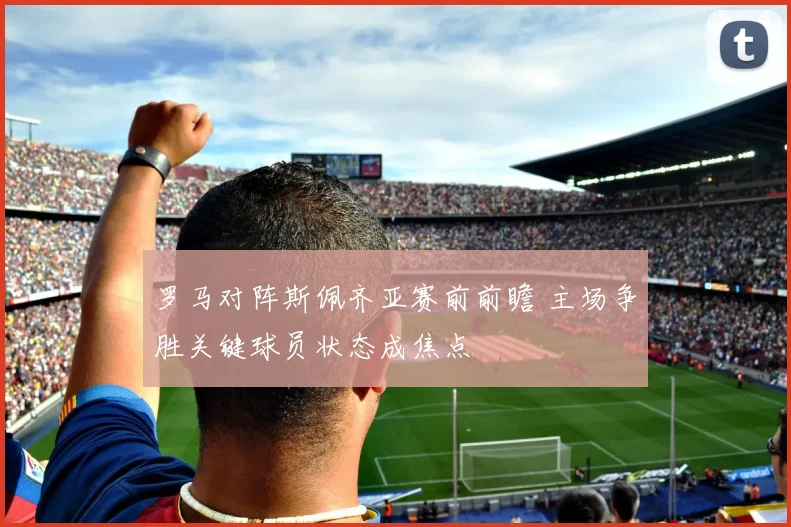 罗马对阵斯佩齐亚赛前前瞻 主场争胜关键球员状态成焦点