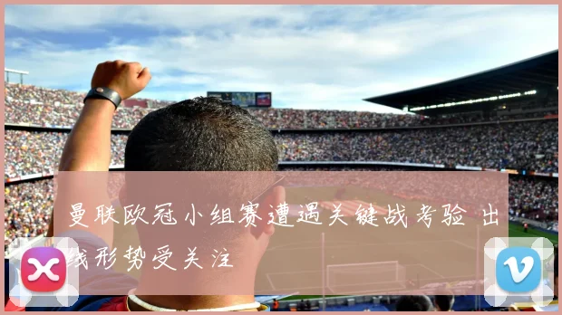 曼联欧冠小组赛遭遇关键战考验 出线形势受关注