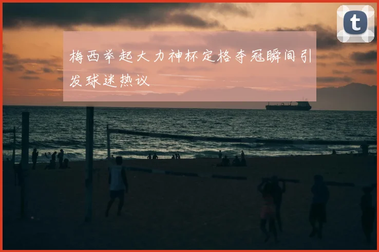 梅西举起大力神杯定格夺冠瞬间引发球迷热议