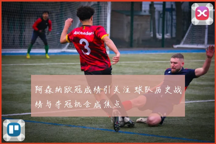 阿森纳欧冠成绩引关注 球队历史战绩与夺冠机会成焦点