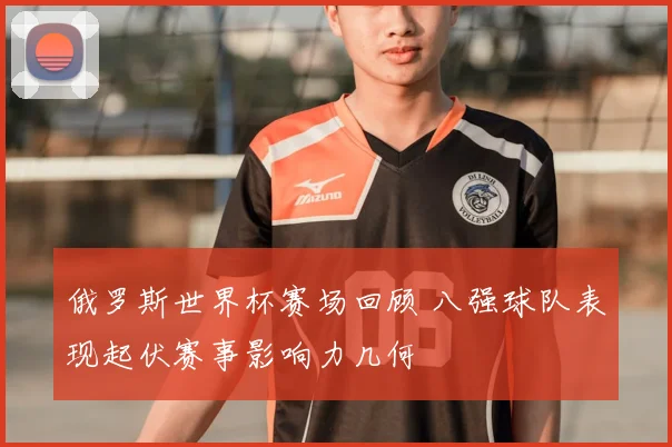 俄罗斯世界杯赛场回顾 八强球队表现起伏赛事影响力几何