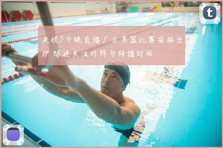 央视5今晚直播广东男篮比赛安排出炉 球迷关注对阵与转播时间
