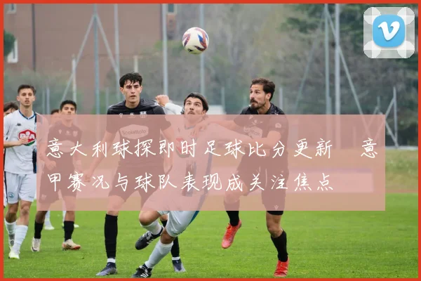 意大利球探即时足球比分更新　意甲赛况与球队表现成关注焦点