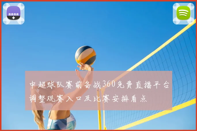中超球队赛前备战360免费直播平台调整观赛入口及比赛安排看点