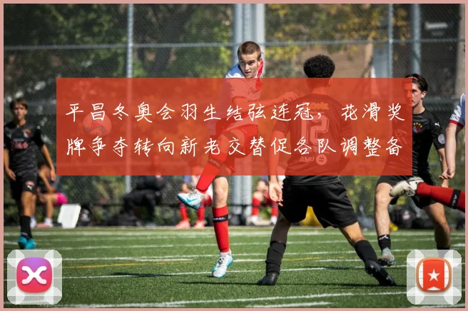 平昌冬奥会羽生结弦连冠,花滑奖牌争夺转向新老交替促各队调整备战