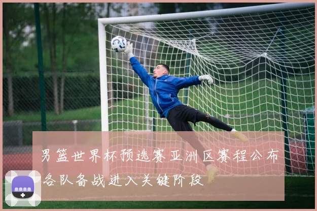 男篮世界杯预选赛亚洲区赛程公布 各队备战进入关键阶段