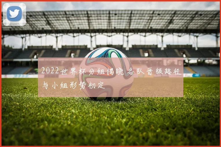 2022世界杯分组揭晓 各队晋级路径与小组形势初定