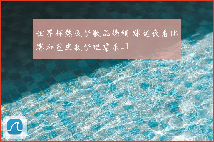 世界杯熬夜护肤品热销 球迷夜看比赛加重皮肤护理需求_1