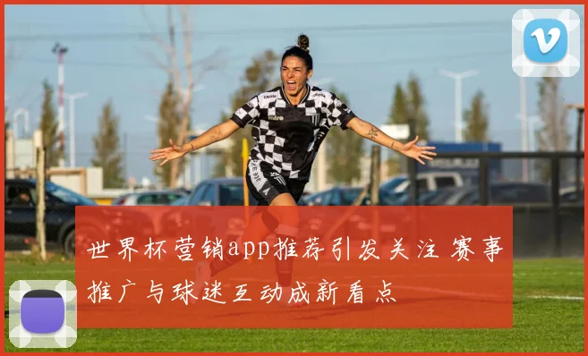 世界杯营销app推荐引发关注 赛事推广与球迷互动成新看点