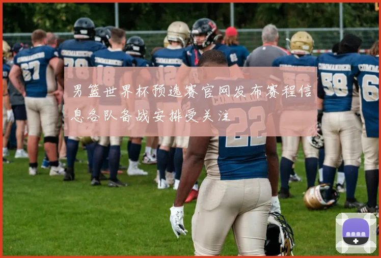 男篮世界杯预选赛官网发布赛程信息各队备战安排受关注