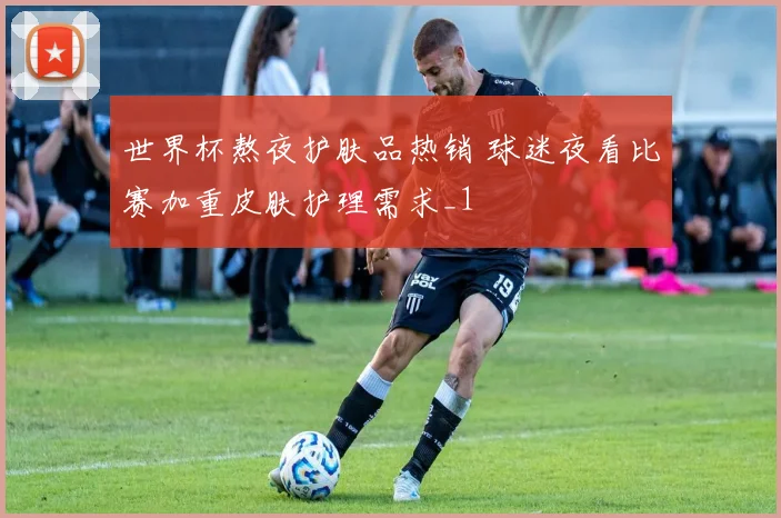世界杯熬夜护肤品热销 球迷夜看比赛加重皮肤护理需求_1