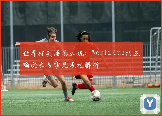 世界杯英语怎么说：World Cup的正确说法与常见表达解析